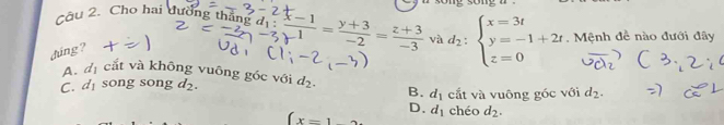 Cầu 2. Cho hai đường thắng gd_1: (x-1)/1 = (y+3)/-2 = (z+3)/-3  và d_2:beginarrayl x=3t y=-1+2t z=0endarray. , Mệnh đề nào đưới đây
dúng?
A. đị cắt và không vuông góc với
C. d song song d_2. d_2. B. d_1 cắt và vuông góc với d_2.
D.
(x=1 d_1 chéo d_2.