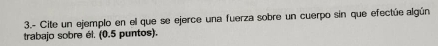 3.- Cite un ejemplo en el que se ejerce una fuerza sobre un cuerpo sin que efectúe algún 
trabajo sobre él. (0.5 puntos).