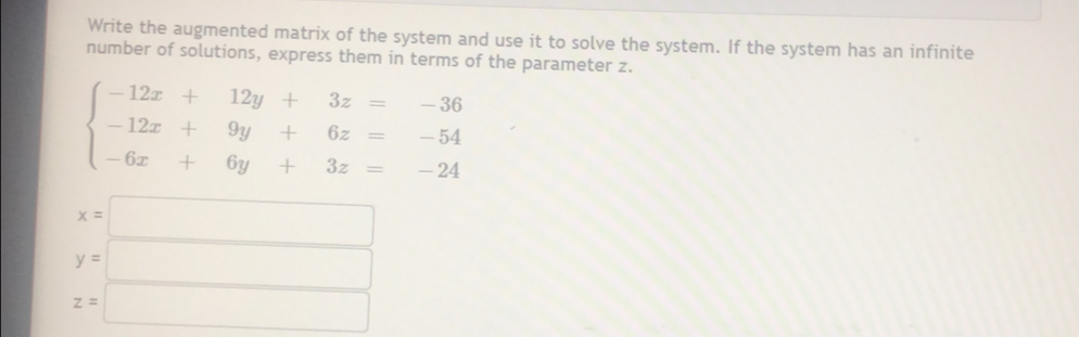 Write the augmented matrix of the system and use it to solve the system. If the system has an infinite
number of solutions, express them in terms of the parameter z.
beginarrayl -12x+12y+3z=-36 -12x+9y+6z=-54 -6x+6y+3z=-24endarray.
x=□
y=□
z=□