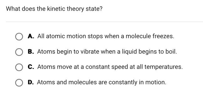 What does the kinetic theory state?
A. All atomic motion stops when a molecule freezes.
B. Atoms begin to vibrate when a liquid begins to boil.
C. Atoms move at a constant speed at all temperatures.
D. Atoms and molecules are constantly in motion.