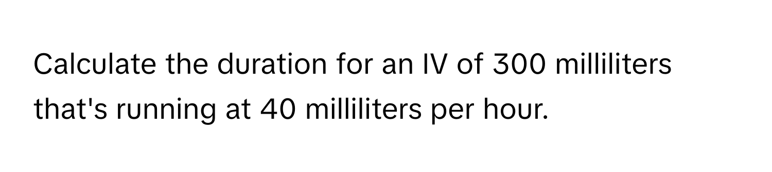 Calculate the duration for an IV of 300 milliliters that's running at 40 milliliters per hour.