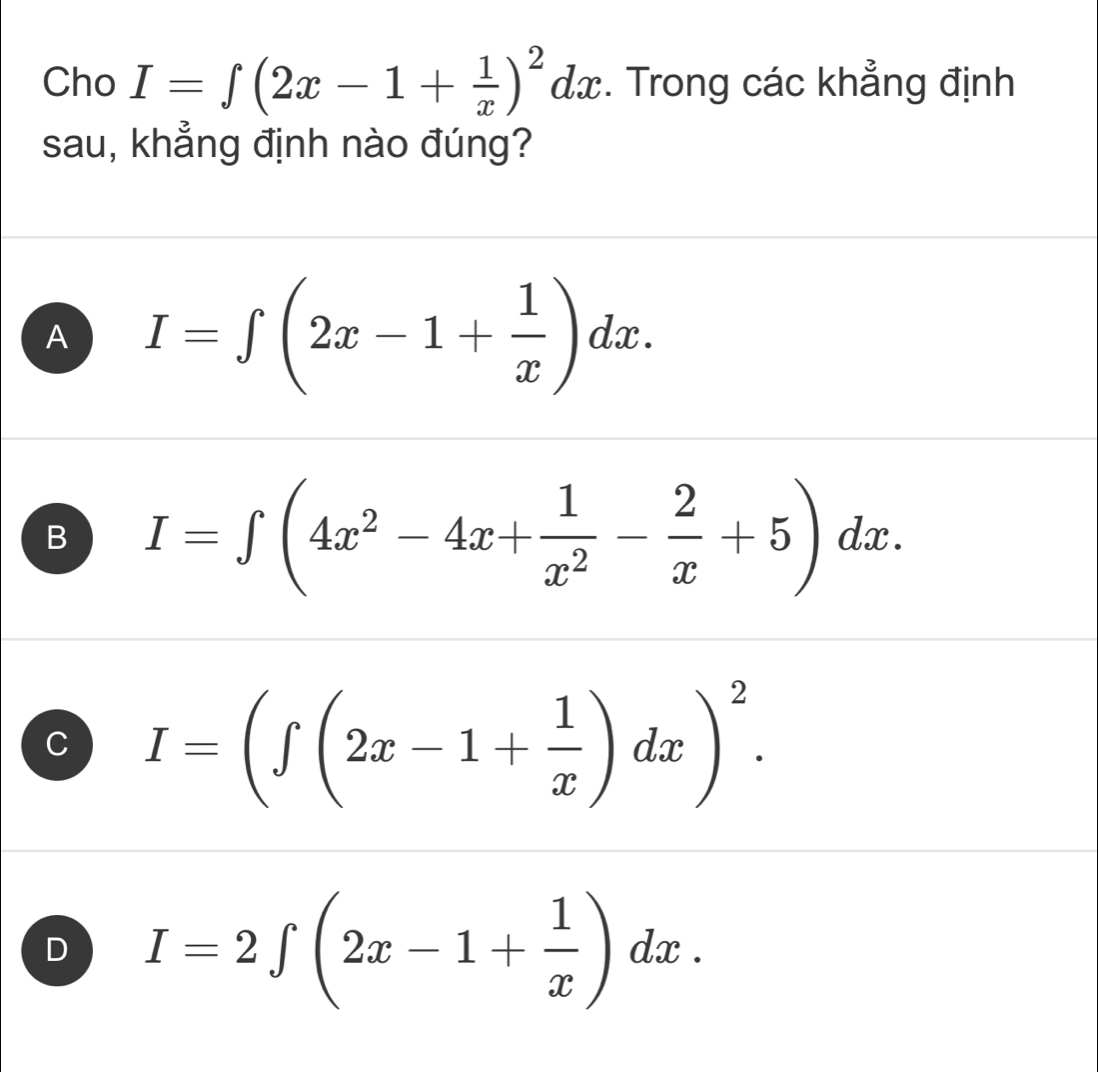 Cho I=∈t (2x-1+ 1/x )^2dx. Trong các khẳng định
sau, khẳng định nào đúng?
A I=∈t (2x-1+ 1/x )dx.
B I=∈t (4x^2-4x+ 1/x^2 - 2/x +5)dx.
C I=(∈t (2x-1+ 1/x )dx)^2.
D I=2∈t (2x-1+ 1/x )dx.