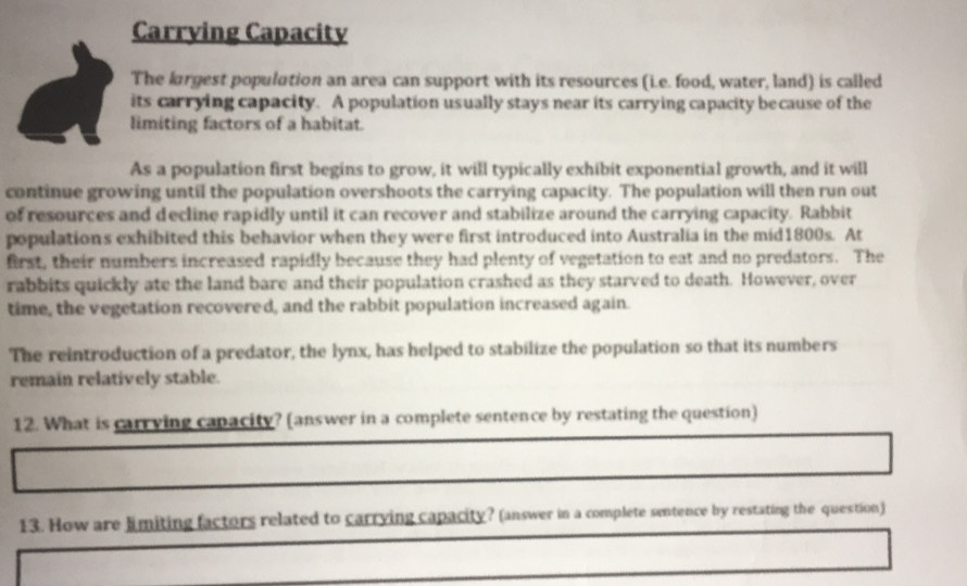 Carrying Capacity 
The largest population an area can support with its resources (i.e. food, water, land) is called 
its carrying capacity. A population usually stays near its carrying capacity because of the 
limiting factors of a habitat. 
As a population first begins to grow, it will typically exhibit exponential growth, and it will 
continue growing until the population overshoots the carrying capacity. The population will then run out 
of resources and decline rapidly until it can recover and stabilize around the carrying capacity. Rabbit 
populations exhibited this behavior when they were first introduced into Australia in the mid1800s. At 
first, their numbers increased rapidly because they had plenty of vegetation to eat and no predators. The 
rabbits quickly ate the land bare and their population crashed as they starved to death. However, over 
time, the vegetation recovered, and the rabbit population increased again. 
The reintroduction of a predator, the lynx, has helped to stabilize the population so that its numbers 
remain relatively stable. 
12. What is carrving capacity? (answer in a complete sentence by restating the question) 
13. How are limiting factors related to carrying capacity? (answer in a complete sentence by restating the question)