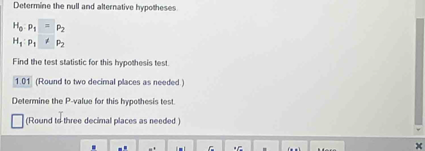 Determine the null and alternative hypotheses
H_0:p_1=p_2
H_1:p_1!= p_2
Find the test statistic for this hypothesis test. 
1.01 (Round to two decimal places as needed ) 
Determine the P -value for this hypothesis test. 
(Round to three decimal places as needed ) 
C "