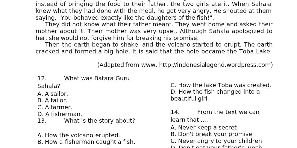 instead of bringing the food to their father, the two girls ate it. When Sahala
knew what they had done with the meal, he got very angry. He shouted at them
saying, "You behaved exactly like the daughters of the fish!".
They did not know what their father meant. They went home and asked their
mother about it. Their mother was very upset. Although Sahala apologized to
her, she would not forgive him for breaking his promise.
Then the earth began to shake, and the volcano started to erupt. The earth
cracked and formed a big hole. It is said that the hole became the Toba Lake.
(Adapted from www. http://indonesialegend.wordpress.com)
12. What was Batara Guru
Sahala? C. How the lake Toba was created.
A. A sailor. D. How the fish changed into a
B. A tailor. beautiful girl.
C. A farmer.
D. A fisherman. 14. From the text we can
13. What is the story about? learn that ....
A. Never keep a secret
A. How the volcano erupted. B. Don't break your promise
B. How a fisherman caught a fish. C. Never angry to your children