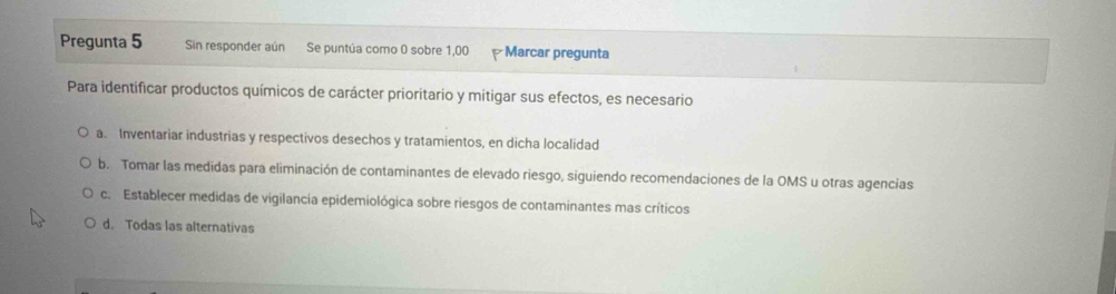 Pregunta 5 Sin responder aún Se puntúa como 0 sobre 1,00 Marcar pregunta
Para identificar productos químicos de carácter prioritario y mitigar sus efectos, es necesario
a. Inventariar industrias y respectivos desechos y tratamientos, en dicha localidad
b. Tomar las medidas para eliminación de contaminantes de elevado riesgo, siguiendo recomendaciones de la OMS u otras agencias
c. Establecer medidas de vigilancia epidemiológica sobre riesgos de contaminantes mas críticos
d. Todas las alternativas