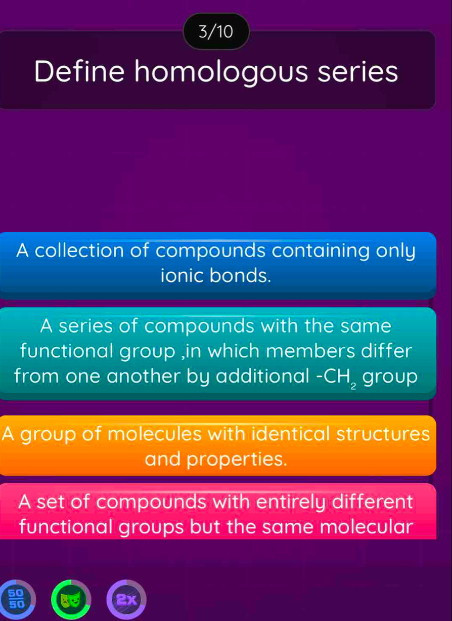 3/10
Define homologous series
A collection of compounds containing only
ionic bonds.
A series of compounds with the same
functional group ,in which members differ
from one another by additional -CH_2 group
A group of molecules with identical structures
and properties.
A set of compounds with entirely different
functional groups but the same molecular