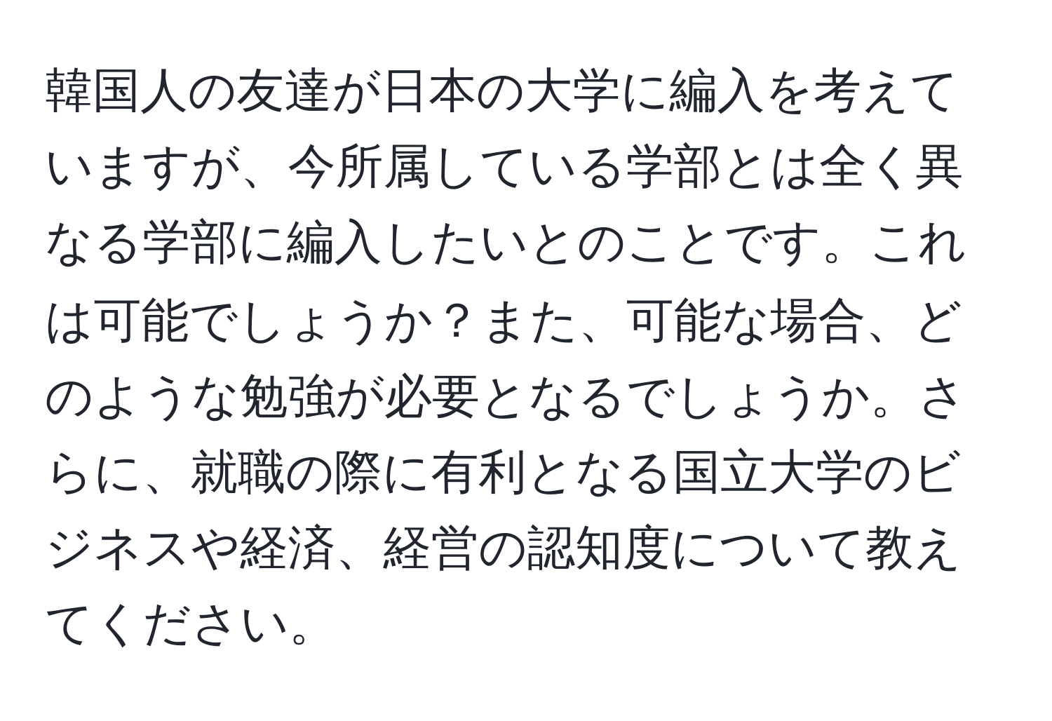 韓国人の友達が日本の大学に編入を考えていますが、今所属している学部とは全く異なる学部に編入したいとのことです。これは可能でしょうか？また、可能な場合、どのような勉強が必要となるでしょうか。さらに、就職の際に有利となる国立大学のビジネスや経済、経営の認知度について教えてください。