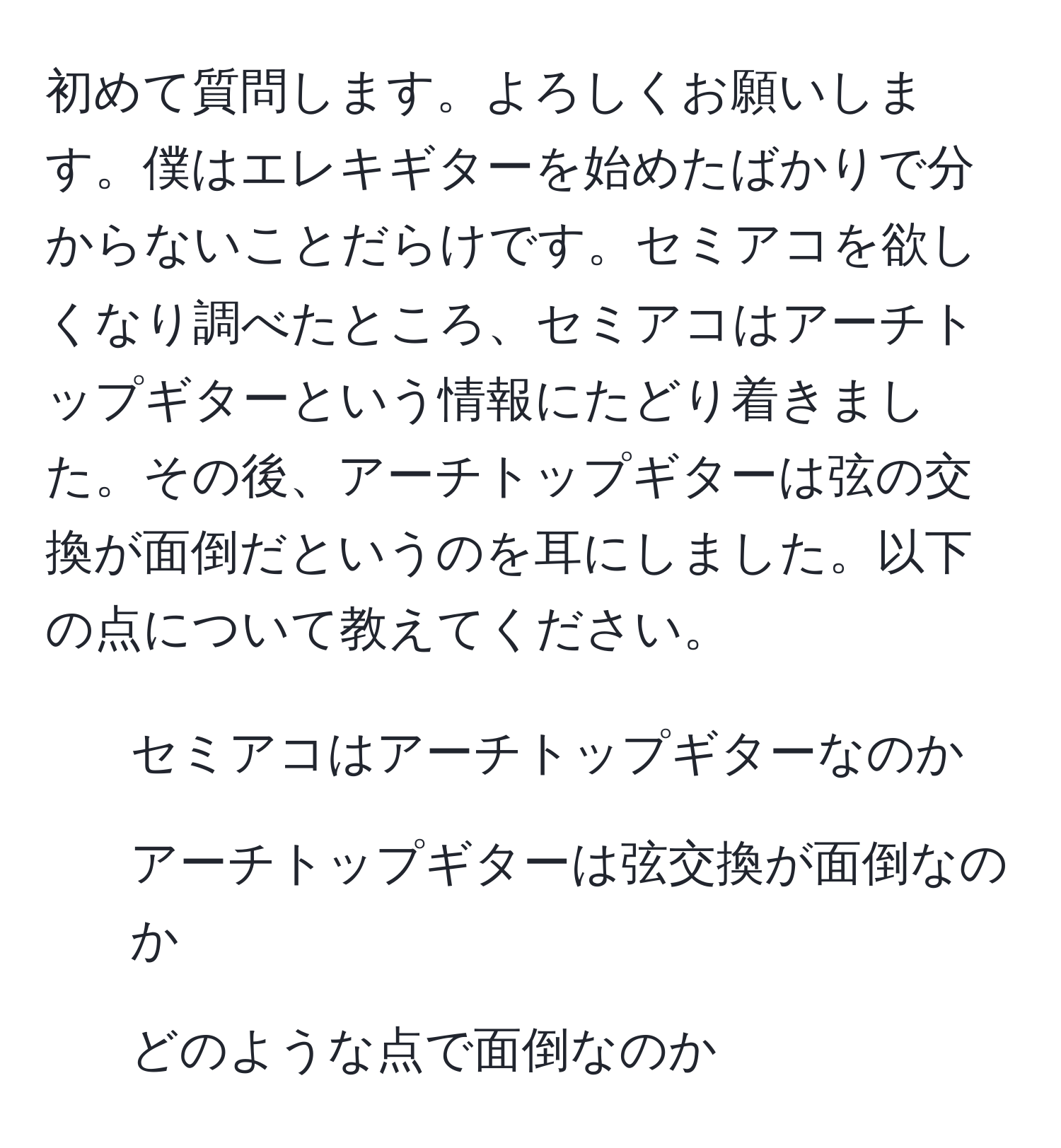 初めて質問します。よろしくお願いします。僕はエレキギターを始めたばかりで分からないことだらけです。セミアコを欲しくなり調べたところ、セミアコはアーチトップギターという情報にたどり着きました。その後、アーチトップギターは弦の交換が面倒だというのを耳にしました。以下の点について教えてください。  
1. セミアコはアーチトップギターなのか  
2. アーチトップギターは弦交換が面倒なのか  
3. どのような点で面倒なのか