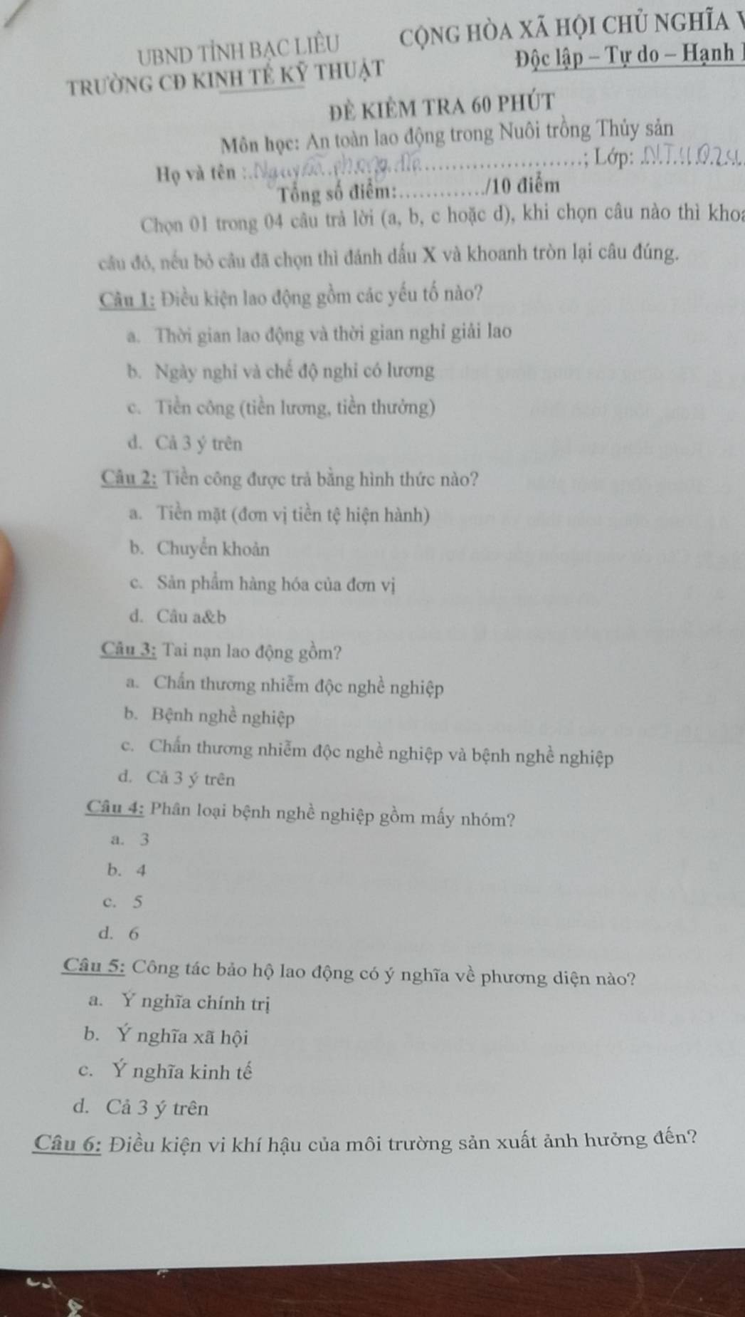 UBND TÍNH BAC LIÊU cộng hòa xã họi chủ nghĩa
trườnG CĐ KINH TÉ Kỷ tHUật  Độc lập  Tự do - Hạnh
đè kiÊm tra 60 phút
Môn học: An toàn lao động trong Nuôi trồng Thủy sản
_; Lớp:_
Họ và tên :.
Tổng số điểm: _/10 điểm
Chọn 01 trong 04 câu trả lời (a, b, c hoặc d), khi chọn câu nào thì khoa
cầu đó, nếu bỏ câu đã chọn thì đánh dấu X và khoanh tròn lại câu đúng.
Câu 1: Điều kiện lao động gồm các yếu tố nào?
a. Thời gian lao động và thời gian nghỉ giải lao
b. Ngày nghi và chế độ nghi có lương
c. Tiền công (tiền lương, tiền thưởng)
d. Cả 3 ý trên
Câu 2: Tiền công được trả bằng hình thức nào?
a. Tiền mặt (đơn vị tiền tệ hiện hành)
b. Chuyển khoản
c. Sản phẩm hàng hóa của đơn vị
d. Câu a&b
Câu 3: Tai nạn lao động gồm?
a. Chấn thương nhiễm độc nghề nghiệp
b. Bệnh nghề nghiệp
c. Chấn thương nhiễm độc nghề nghiệp và bệnh nghề nghiệp
d. Cả 3 ý trên
Câu 4: Phân loại bệnh nghề nghiệp gồm mấy nhóm?
a. 3
b. 4
c. 5
d. 6
Câu 5: Công tác bảo hộ lao động có ý nghĩa về phương diện nào?
a. Y nghĩa chính trị
b. Ý nghĩa xã hội
c. Ý nghĩa kinh tế
d. Cả 3 ý trên
Câu 6: Điều kiện vi khí hậu của môi trường sản xuất ảnh hưởng đến?