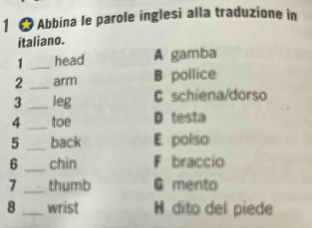 1 ★ Abbina le parole inglesi alla traduzione in
italiano.
1 _head A gamba
2 _arm
B pollice
3 _leg
C schiena/dorso
4 _toe D testa
5 _back E polso
6 _chin F braccio
7 _thumb G mento
8 _wrist H díto del píede