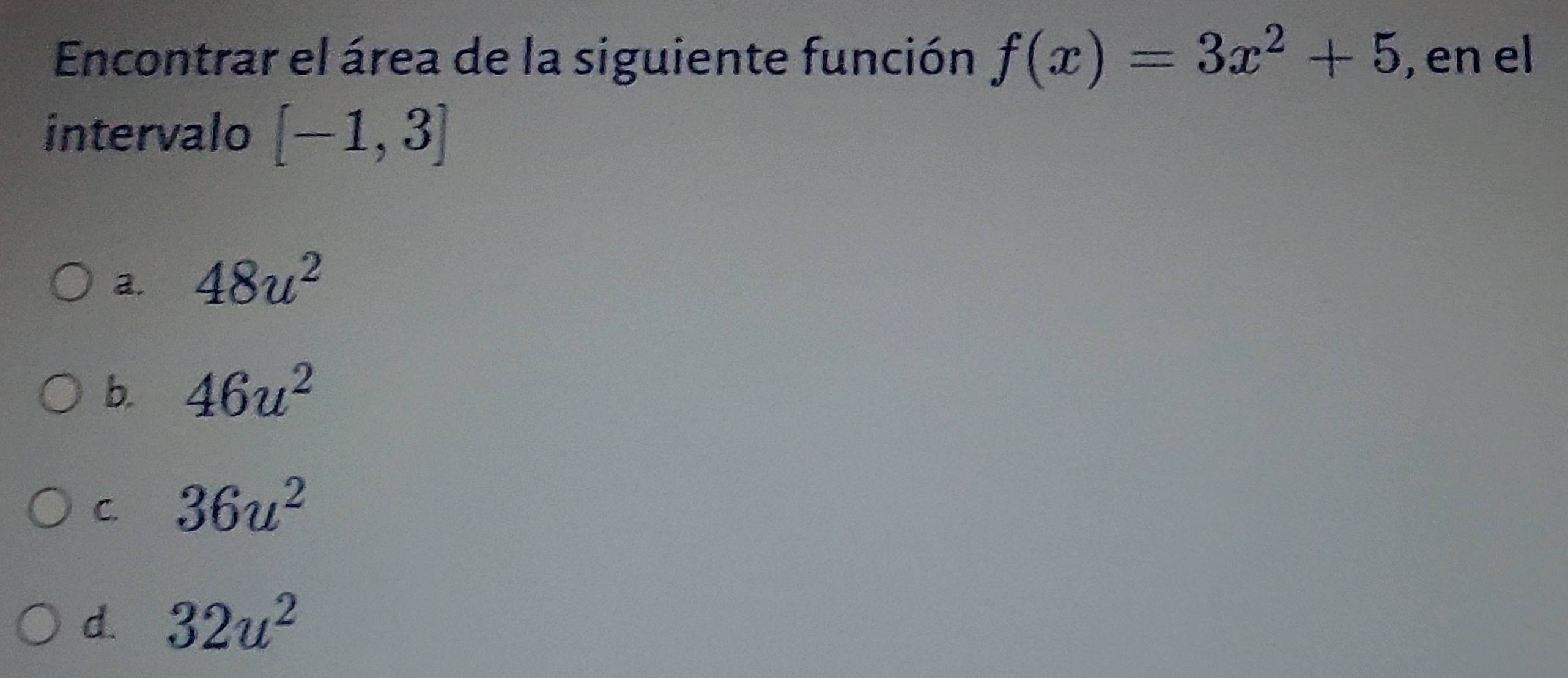 Encontrar el área de la siguiente función f(x)=3x^2+5 , en el
intervalo [-1,3]
a. 48u^2
b. 46u^2
C. 36u^2
d. 32u^2