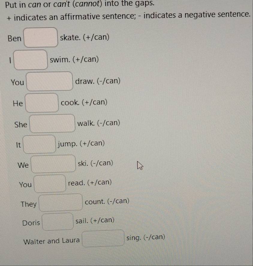 Put in can or can't (cannot) into the gaps. 
+ indicates an affirmative sentence; - indicates a negative sentence. 
Ben skate. (+/can) 
I swim. (+/can) 
You draw. (-/can) 
He cook. (+/can) 
She walk. (-/can) 
It jump. (+/can) 
We ski. (-/can) 
You read. . (+/can) 
They count. (-/can) 
Doris sail. (+/can) 
Walter and Laura sing. (-/can)