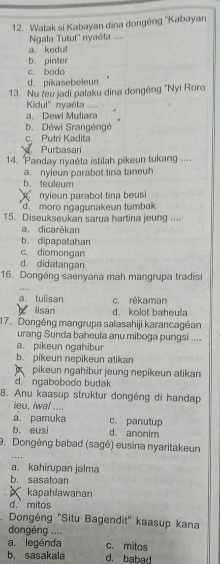 Watak si Kabayan dina dongéng ''Kabayan
Ngala Tutut'' nyaéta ....
a. kedul
b. pinter
c. bodo
d. pikasebeleun
13. Nu teu jadi palaku dina dongéng "Nyi Roro
Kidul' nyaéta ....
a. Dewi Mutiara
b. Déwi Srangéngé
c. Putri Kadita
Purbasari
14. Panday nyaéta istilah pikeun tukang ....
a. nyieun parabot tina taneuh
b. teuleum
nyieun parabot tina beusi
d. moro ngagunakeun tumbak
15. Diseukseukan sarua hartina jeung ....
a. dicarékan
b. dipapatahan
c. diomongan
d. didatangan
16. Dongéng saenyana mah mangrupa tradisi
a. tulisan c. rékaman
lisan d. kolot baheula
17. Dongéng mangrupa salasahiji karancagéan
urang Sunda baheula anu miboga pungsi ....
a. pikeun ngahibur
b. pikeun nepikeun atikan
pikeun ngahibur jeung nepikeun atikan
d. ngabobodo budak
8. Anu kaasup struktur dongéng di handap
ieu, iwal ....
a. pamuka c. panutup
b. eusi d. anonim
9. Dongéng babad (sagé) eusina nyaritakeun
a. kahirupan jalma
b. sasatoan
kapahlawanan
d. mitos
. Dongéng "Situ Bagendit" kaasup kana
dongéng ....
a. legénda c. mitos
b. sasakala d. babad