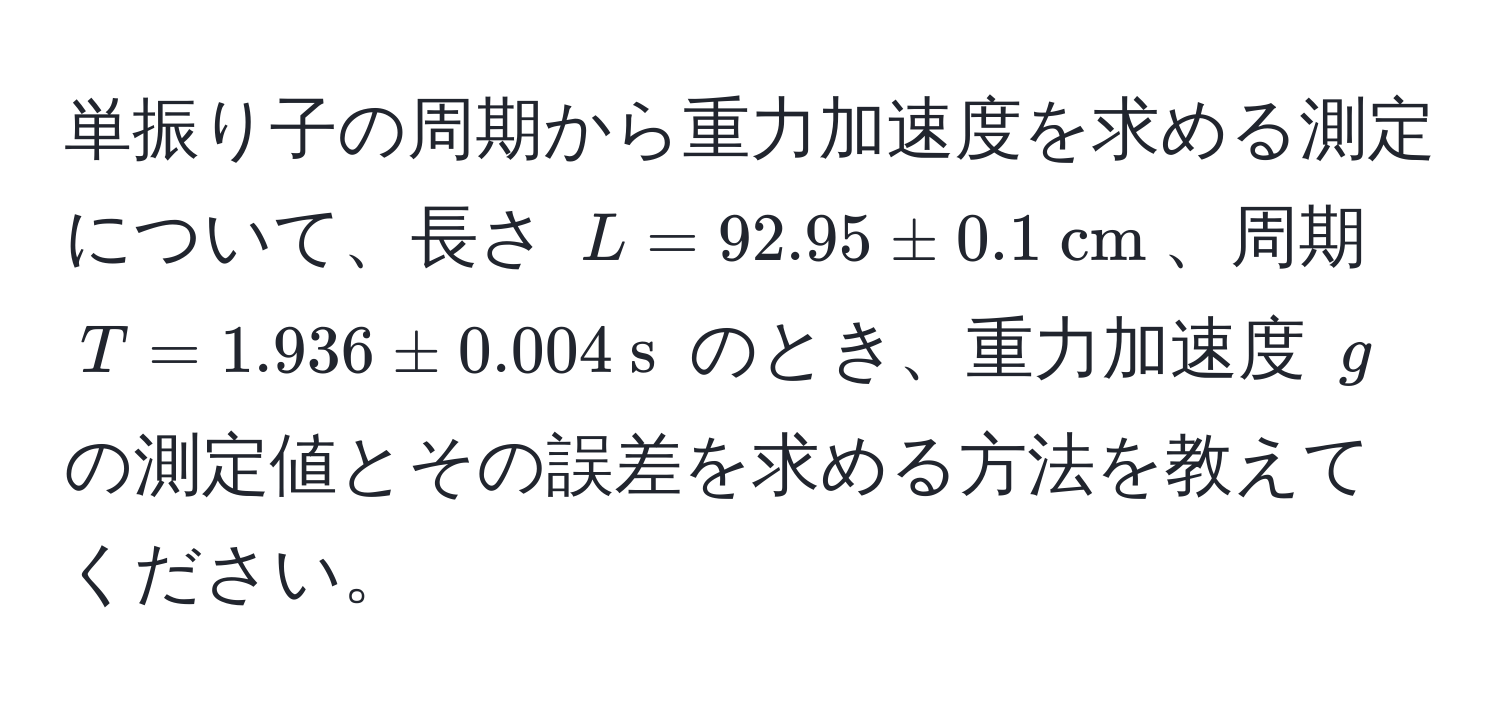 単振り子の周期から重力加速度を求める測定について、長さ $L = 92.95 ± 0.1  cm$、周期 $T = 1.936 ± 0.004  s$ のとき、重力加速度 $g$ の測定値とその誤差を求める方法を教えてください。