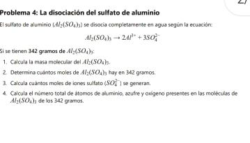 Problema 4: La disociación del sulfato de aluminio 
El sullfato de aluminio (AI_2(SO_4)_3) se disocia completamente en agua según la ecuación:
Al_2(SO_4)_3to 2Al^(3+)+3SO_4^((2-)
Si se tienen 342 gramos de Al_2)(SO_4) 1: 
1. Calcula la masa mollecullar del Al_2(SO_4)_3. 
2. Determina cuántos moles de Al_2(SO_4)_3 hay en 342 gramos. 
3. Calcula cuántos moles de iones sulfato (SO_4^((2-)) se generan. 
4. Calcula el número total de átomos de aluminio, azufre y oxígeno presentes en las moléculas de
Al_2)(SO_4) de los 342 gramos.