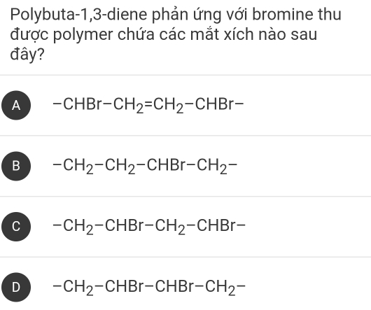 Polybuta -1,3-diene phản ứng với bromine thu
được polymer chứa các mắt xích nào sau
đây?
A -CHBr-CH_2=CH_2-CHBr-
B -CH_2-CH_2-CHBr-CH_2-
C -CH_2-CHBr-CH_2-CHBr-
D -CH_2-CHBr-CHBr-CH_2-