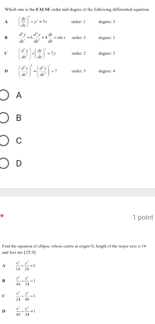 Which one is the FALSE order and degree of the following differential equation
A ( dy/dx )^3+y^2=5x order: 1 degree: 3
B  d^3y/dx^3 +6 d^2y/dx^2 +4 dy/dx =sin x order: 3 degree: 1
C ( d^2y/dx^2 )+( dy/dx )^2=7y order: 2 degree : 2
D ( d^3y/dx^3 )^4=( d^2y/dx^2 )^3+7 order: 3 degree: 4
A
B
C
D
*
1 point
Find the equation of ellipse, whose centre at origin O, length of the major axis is 14
and foci are (± 5,0)
A  x^2/14 + y^2/24 =1
B  x^2/49 + y^2/24 =1
C  x^2/24 + y^2/49 =1
D  x^2/49 + y^2/34 =1