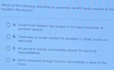 Which of the following describes an economic benefit made possible by the
Neolithio Revolution?
A. Goverment lisaders had access to the same resources as
common people.
B. Trade was no longer needed for societies to obtain goods and
resources.
C. All people in human communities shared the same job
responsibilities.
D. Farms produced enough food for communities to save for the
futtume.