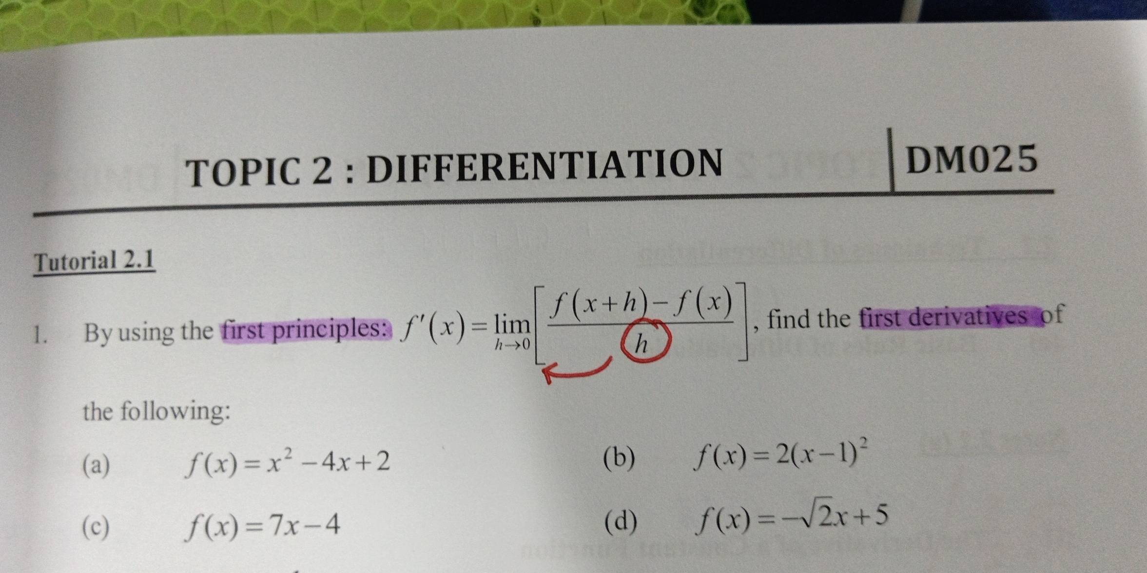 TOPIC 2 : DIFFERENTIATION DM025 
Tutorial 2.1 
1. By using the first principles: f'(x)=limlimits _hto 0[ (f(x+h)-f(x))/h ] , find the first derivatives of 
the following: 
(a) f(x)=x^2-4x+2
(b) f(x)=2(x-1)^2
(c) f(x)=7x-4 (d) f(x)=-sqrt(2)x+5