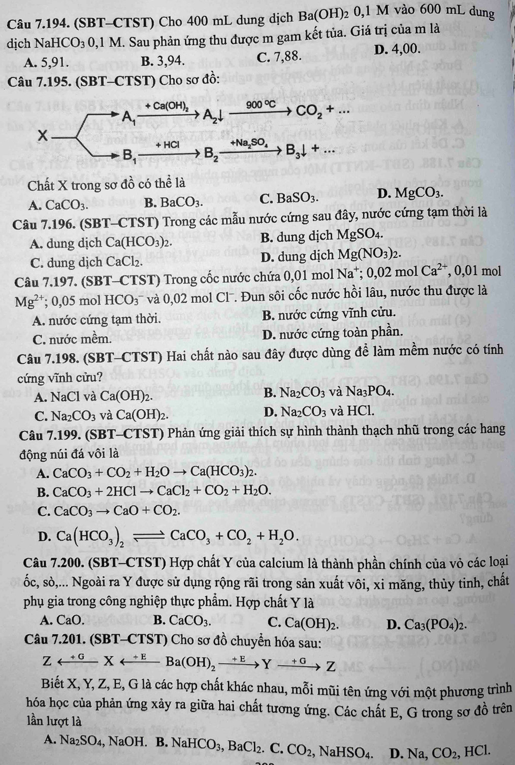 (SBT-CTST) Cho 400 mL dung dịch Ba(OH) 2 U. 1 M vào 600 mL dung
dịch NaHCO_3 0,1 M. Sau phản ứng thu được m gam kết tủa. Giá trị của m là
A. 5,91. B. 3,94. C. 7,88. D. 4,00.
Câu 7.195. (SBT-CTST) Cho sơ đồ:
Chất X trong sơ dhat o có thể là
C.
A. CaCO_3. B. BaCO_3. BaSO_3.
D. MgCO_3.
Câu 7.196. (SBT-CTST) Trong các mẫu nước cứng sau đây, nước cứng tạm thời là
A. dung dịch Ca(HCO_3)_2. B. dung dịch MgSO_4.
C. dung dịch CaCl_2. D. dung dịch Mg(NO_3)_2.
Câu 7.197. (SBT-CTST) Trong cốc nước chứa 0,01 mol 7 Na^+;0,02m o 1Ca^(2+) , 0,01 mol
Mg^(2+); 0,05 mol HCO_3 * và 0,02 mol Cl. Đun sôi cốc nước hồi lâu, nước thu được là
A. nước cứng tạm thời. B. nước cứng vĩnh cửu.
C. nước mềm. D. nước cứng toàn phần.
Câu 7.198. (SBT-CTST) Hai chất nào sau đây được dùng để làm mềm nước có tính
cứng vĩnh cửu?
A. NaCl và Ca(OH)_2.
B. Na_2CO_3 và Na_3PO_4.
D. Na_2CO_3
C. Na_2CO_3 và Ca(OH)_2. và ] HC
Câu 7.199. (SBT-CTST) Phản ứng giải thích sự hình thành thạch nhũ trong các hang
động núi đá vôi là
A. CaCO_3+CO_2+H_2Oto Ca(HCO_3)_2.
B. CaCO_3+2HClto CaCl_2+CO_2+H_2O.
C. CaCO_3to CaO+CO_2.
D. Ca(HCO_3)_2leftharpoons CaCO_3+CO_2+H_2O.
Câu 7.200.(SBT-CTST) *  Hợp chất Y của calcium là thành phần chính của vỏ các loại
ốc, sò,... Ngoài ra Y được sử dụng rộng rãi trong sản xuất vôi, xi măng, thủy tinh, chất
phụ gia trong công nghiệp thực phẩm. Hợp chất Y là
A. CaO B. CaCO_3. C. Ca(OH)_2. D. Ca_3(PO_4)_2.
Câu 7.201. (SBT-CTST) Cho sơ đồ chuyển hóa sau:
Zrightarrow^(+G)Xrightarrow^(+E)Ba(OH)_2xrightarrow +EYxrightarrow +GZ
Biết X, Y, Z, E, G là các hợp chất khác nhau, mỗi mũi tên ứng với một phương trình
hóa học của phản ứng xảy ra giữa hai chất tương ứng. Các chất E, G trong sơ đồ trên
lần lượt là
A. Na_2SO_4, NaOH.B.NaHCO_3,BaCl_2.C.CO_2, ,NaHSO_4. D. Na, CO_2, , HCl.