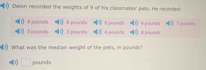 Deion recorded the weights of 9 of his classmates' pets. He recorded:
8 pounds 8 pounds 8 pounds 6 pounds 7 pounds
3 pounds 3 pounds 4 pounds 8 pounds
What was the median weight of the pets, in pounds?
□ pounds