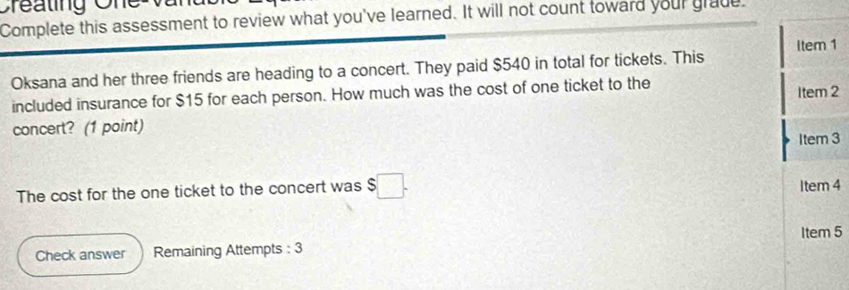 Creating One Van 
Complete this assessment to review what you've learned. It will not count toward your grade. 
Item 1 
Oksana and her three friends are heading to a concert. They paid $540 in total for tickets. This 
included insurance for $15 for each person. How much was the cost of one ticket to the 
Item 2 
concert? (1 point) 
Item 3 
The cost for the one ticket to the concert was ! $□. Item 4 
Item 5 
Check answer Remaining Attempts : 3