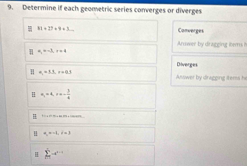 Determine if each geometric series converges or diverges
81+27+9+3... 
Converges 
Answer by dragging items h
a_1=-3, r=4
Diverges
a_1=5.5, r=0.5
Answer by dragging items h
a_1=4, r=- 3/4 
1.1+17.15+44.373+110417.
a_1=-1, i=3
: sumlimits _(i=1)^(∈fty)-i^(k-1)