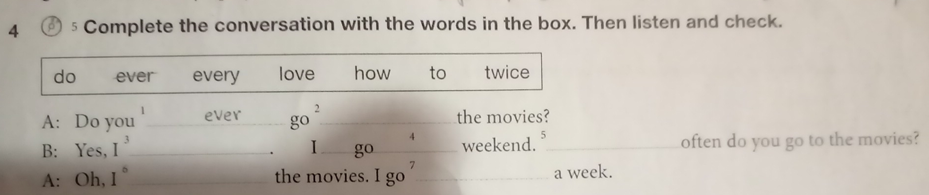 4 € 5 Complete the conversation with the words in the box. Then listen and check. 
do ever every love how to twice 
ever go^2 
A: Do you ___the movies? 
4 
B: Yes, I^3 _ I _go_ weekend. _often do you go to the movies? 
A: Oh, I° _the movies. Igo^7 _ a week.