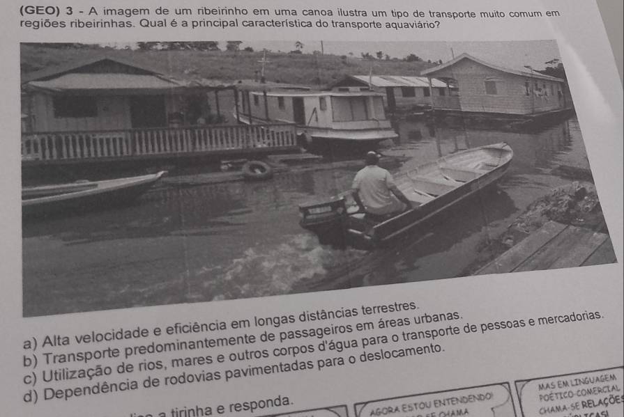 (GEO) 3 - A imagem de um ribeirinho em uma canoa ilustra um tipo de transporte muito comum em
regiões ribeirinhas. Qual é a principal característica do transporte aquaviário?
a) Alta velocidade
b) Transporte predominantemente de passag
c) Utilização de rios, mares e outros corpos d'água para o transpor
d) Dependência de rodovias pavimentadas para o deslocamento.
MAS EM LINGUAGEM
AGORA ESTOU ENTENDENDO! POÉtICO COMERGIAL
CHAMA-SE RELAÇõE:
irinha e responda.