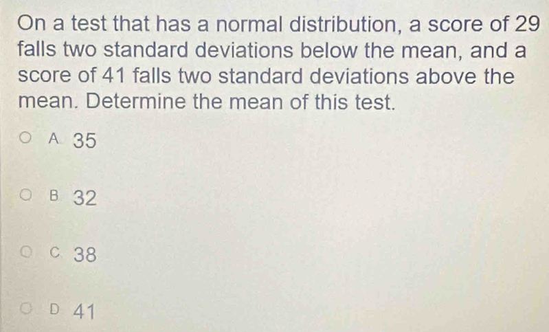 On a test that has a normal distribution, a score of 29
falls two standard deviations below the mean, and a
score of 41 falls two standard deviations above the
mean. Determine the mean of this test.
A 35
B 32
C. 38
D 41