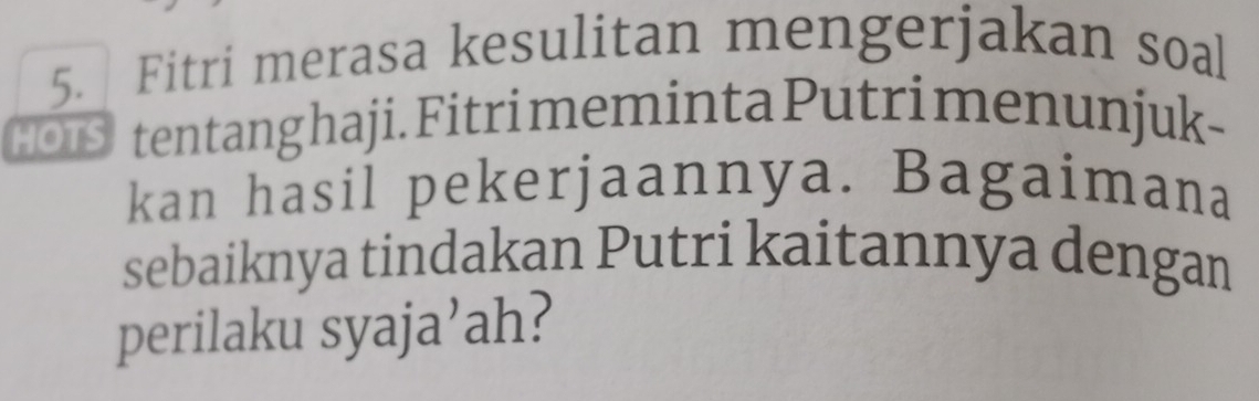 Fitri merasa kesulitan mengerjakan soal 
HOIS tentang haji. Fitri meminta Putri menunjuk- 
kan hasil pekerjaannya. Bagaimana 
sebaiknya tindakan Putri kaitannya dengan 
perilaku syaja’ah?