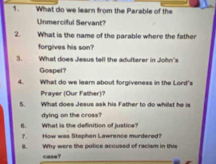 What do we learn from the Parable of the 
Unmerciful Servant? 
2. What is the name of the parable where the father 
forgives his son? 
3. What does Jesus tell the adulterer in John's 
Gospel? 
4. What do we learn about forgiveness in the Lord's 
Prayer (Our Father)? 
5. What does Jesus ask his Father to do whilst he is 
dying on the cross? 
6. What is the definition of justice? 
7. How was Stephen Lawrence murdered? 
8. Why were the police accused of racism in this 
case?