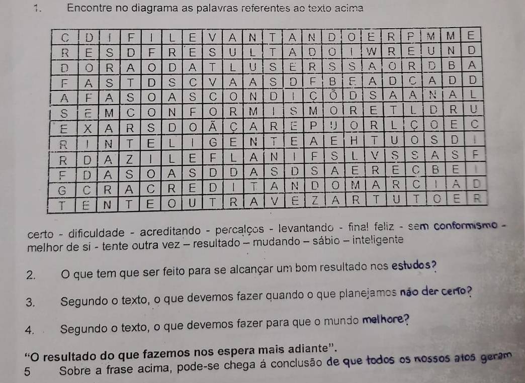 Encontre no diagrama as palavras referentes ao texto acima 
certo - dificuldade - acreditando - percalços - levantando - final feliz - sem conformismo - 
melhor de si - tente outra vez - resultado - mudando - sábio - inteligente 
2. O que tem que ser feito para se alcançar um bom resultado nos estudos? 
3. Segundo o texto, o que devemos fazer quando o que planejamos não der cero? 
4. Segundo o texto, o que devemos fazer para que o mundo melhore? 
“O resultado do que fazemos nos espera mais adiante”. 
5 Sobre a frase acima, pode-se chega à conclusão de que todos os nossos atos geram