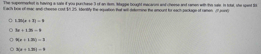 The supermarket is having a sale if you purchase 3 of an item. Maggie bought macaroni and cheese and ramen with this sale. In total, she spent $9.
Each box of mac and cheese cost $1.25. Identify the equation that will determine the amount for each package of ramen. (1 point)
1.25(x+3)=9
3x+1.25=9
9(x+1.25)=3
3(x+1.25)=9