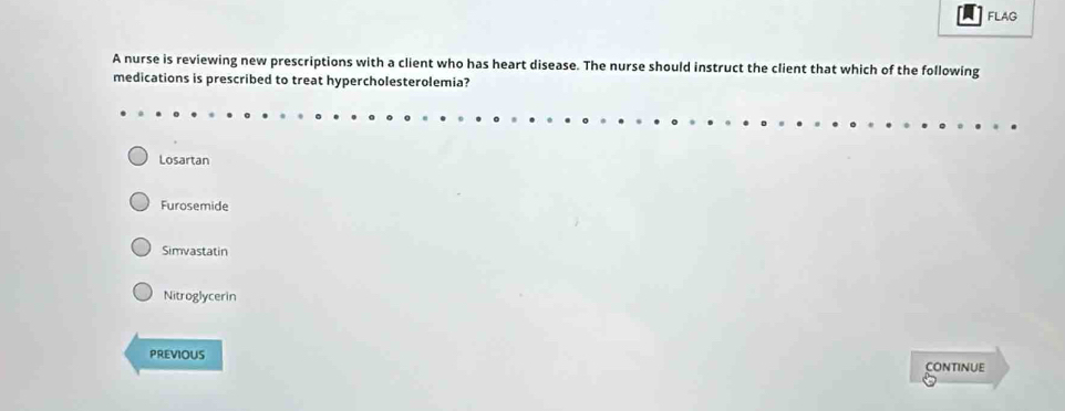 FLAG
A nurse is reviewing new prescriptions with a client who has heart disease. The nurse should instruct the client that which of the following
medications is prescribed to treat hypercholesterolemia?
Losartan
Furosemide
Simvastatin
Nitroglycerin
PREVIOUS CONTINUE