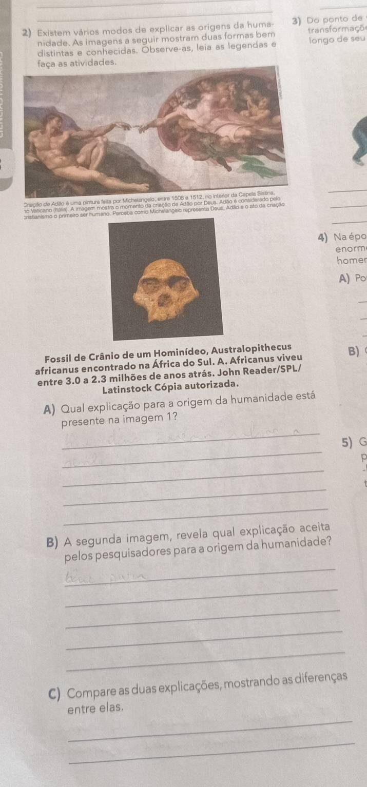 Existem vários modos de explicar as origens da huma- 3) Do ponto de 
nidade. As imagens a seguir mostram duas formas bem transformaçõ 
distintas e conhecidas. Observe-as, leia as legendas e longo de seu 
faça as atividades. 
_ 
_ 
Cracillo de Adão é uma pintura feita por Michelangelo, entre 1608 e 1512, no interior da Capela Sistina. 
no Vaticano (Itália). A imagem mostra o momento da criação de Adão por Deus. Adão é cons 
_ 
cristianismo o primeiro ser humaeba como Michelangelo representa Deus, Adão e o ato da criação 
4) Naépo 
enorm 
homer 
A) Po 
Fossil de Crânio de um Hominídeo, Australopithecus 
africanus encontrado na África do Sul. A. Africanus viveu B) 
entre 3.0 a 2.3 milhões de anos atrás. John Reader/SPL/ 
Latinstock Cópia autorizada. 
A) Qual explicação para a origem da humanidade está 
_ 
presente na imagem 1? 
_ 
5)G 
p 
_ 
_ 
_ 
B) A segunda imagem, revela qual explicação aceita 
_ 
pelos pesquisadores para a origem da humanidade? 
_ 
_ 
_ 
_ 
C) Compare as duas explicações, mostrando as diferenças 
_ 
entre elas. 
_