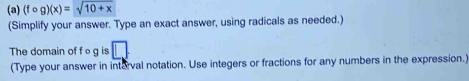 (fcirc g)(x)=sqrt(10+x)
(Simplify your answer. Type an exact answer, using radicals as needed.) 
The domain of f og is wedge
(Type your answer in interval notation. Use integers or fractions for any numbers in the expression.)