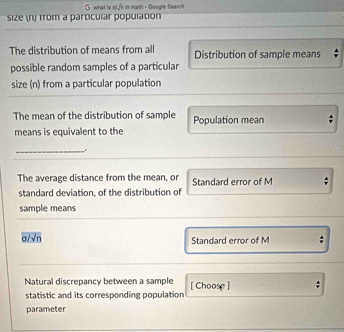 what is σ/√n in math - Google Search
size (n) from a particular population
The distribution of means from all
Distribution of sample means
possible random samples of a particular
size (n) from a particular population
The mean of the distribution of sample Population mean
means is equivalent to the
_·
The average distance from the mean, or Standard error of M
standard deviation, of the distribution of
sample means
C s/sqrt(n)
Standard error of M
Natural discrepancy between a sample [ Choose ]
statistic and its corresponding population
parameter