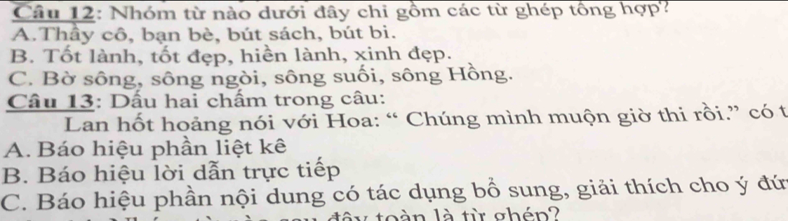 Nhóm từ nào dưới đây chi gồm các từ ghép tổng hợp?
A.Thầy cô, bạn bè, bút sách, bút bi.
B. Tốt lành, tốt đẹp, hiền lành, xinh đẹp.
C. Bờ sông, sông ngòi, sông suối, sông Hồng.
Câu 13: Dầu hai chấm trong câu:
Lan hốt hoảng nói với Hoa: “ Chúng mình muộn giờ thi rồi.” có t
A. Báo hiệu phần liệt kê
B. Báo hiệu lời dẫn trực tiếp
C. Báo hiệu phần nội dung có tác dụng bổ sung, giải thích cho ý đứ
n là từ ghén?