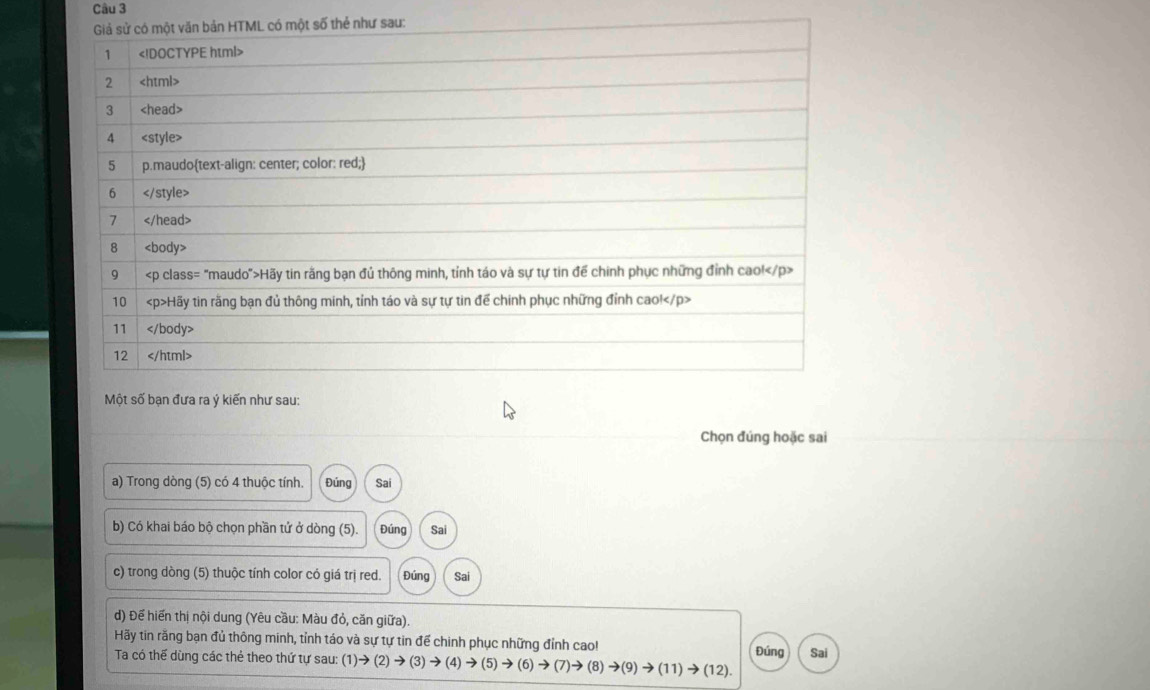 Một số bạn đưa ra ý kiến như sau: 
Chọn đúng hoặc sai 
a) Trong dòng (5) có 4 thuộc tính. Đúng Sai 
b) Có khai báo bộ chọn phần tử ở dòng (5). Đúng Sai 
c) trong dòng (5) thuộc tính color có giá trị red. Đúng 
d) Để hiến thị nội dung (Yêu cầu: Màu đỏ, căn giữa). 
Hãy tin răng bạn đủ thông minh, tỉnh táo và sự tự tin để chinh phục những đỉnh cao! 
Ta có thế dùng các thẻ theo thứ tự sau: (1)to (2)to (3)to (4)to (5)to (6)to (7)to (8)to (9)to (11)to (12). Đúng Sai