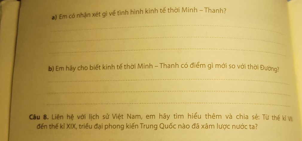 Em có nhận xét gì về tình hình kinh tế thời Minh - Thanh? 
_ 
_ 
_ 
b) Em hãy cho biết kinh tế thời Minh - Thanh có điểm gì mới so với thời Đường? 
_ 
_ 
_ 
Cầu 8. Liên hệ với lịch sử Việt Nam, em hãy tìm hiểu thêm và chia sẻ: Từ thế kỉ VII 
đến thế kỉ XIX, triều đại phong kiến Trung Quốc nào đã xâm lược nước ta?