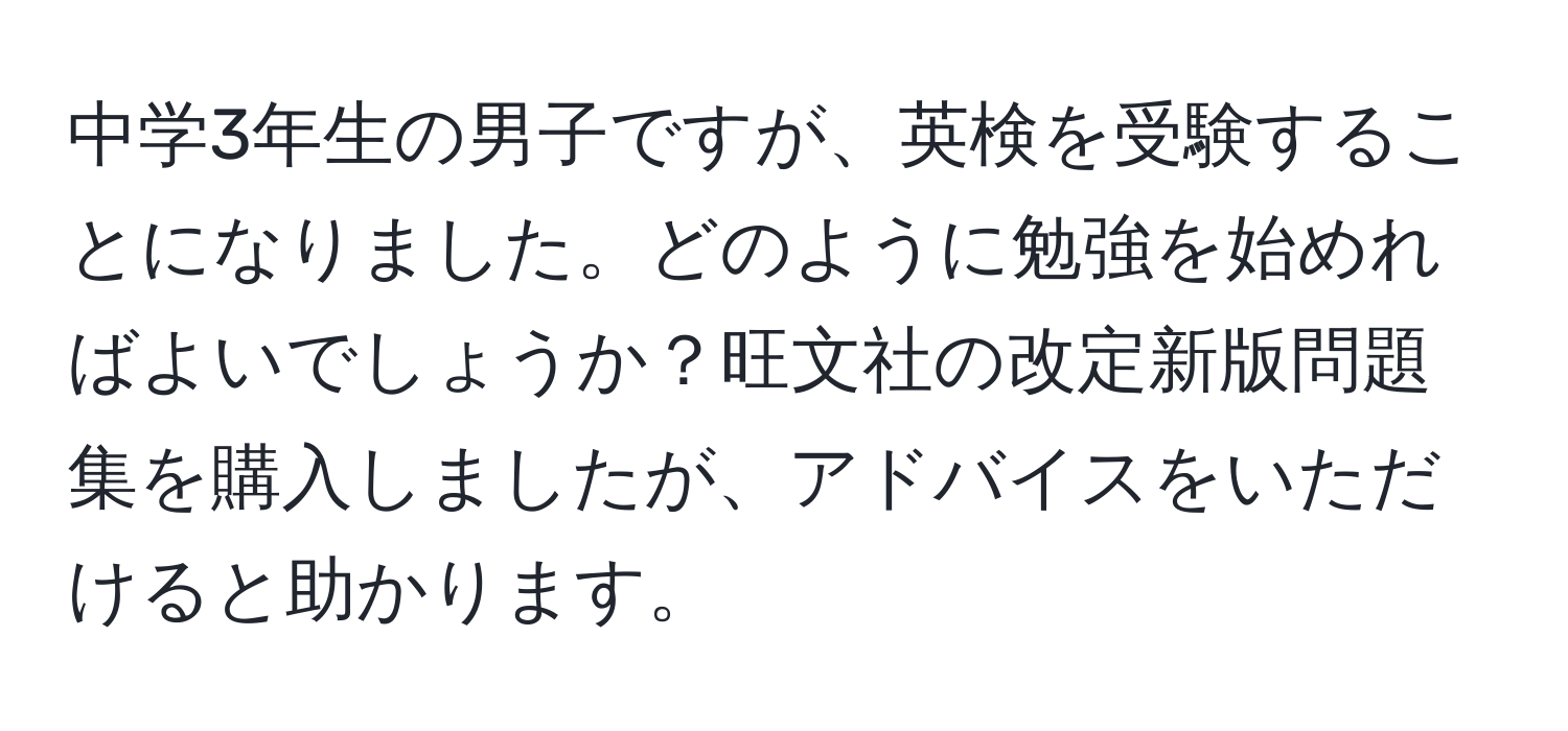 中学3年生の男子ですが、英検を受験することになりました。どのように勉強を始めればよいでしょうか？旺文社の改定新版問題集を購入しましたが、アドバイスをいただけると助かります。