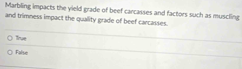 Marbling impacts the yield grade of beef carcasses and factors such as muscling
and trimness impact the quality grade of beef carcasses.
True
False