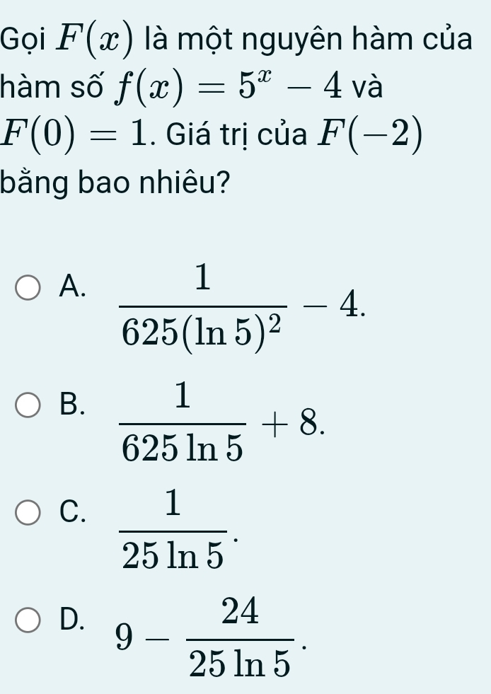 Gọi F(x) là một nguyên hàm của
hàm số f(x)=5^x-4 và
F(0)=1. Giá trị của F(-2)
bằng bao nhiêu?
A. frac 1625(ln 5)^2-4.
B.  1/625ln 5 +8.
C.  1/25ln 5 .
D. 9- 24/25ln 5 .