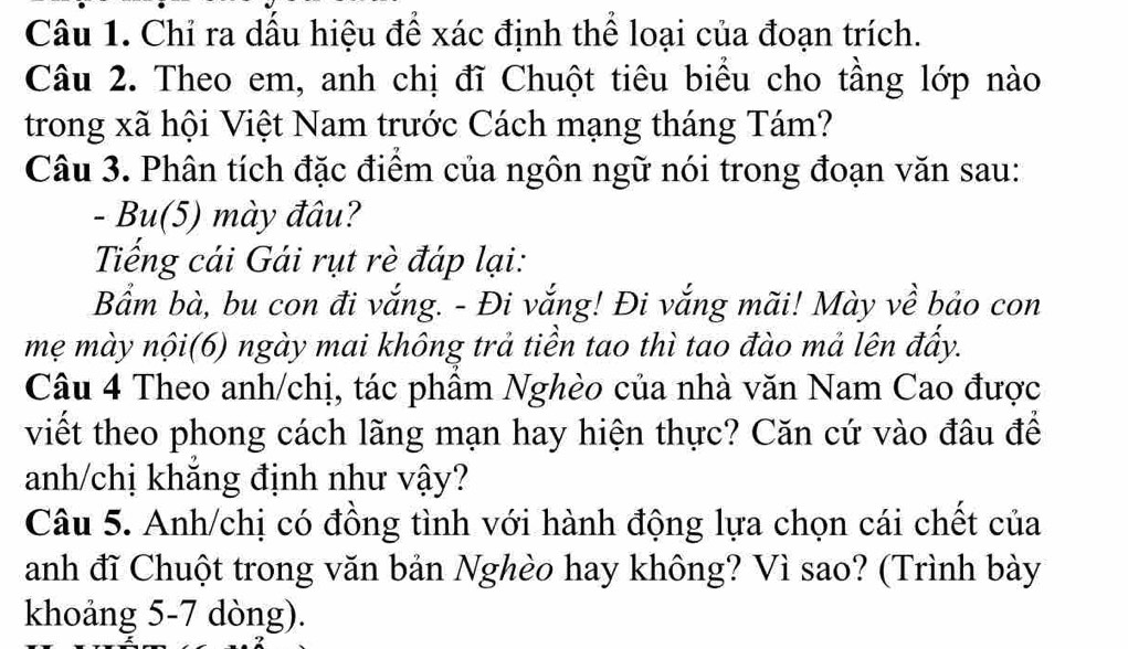 Chỉ ra dấu hiệu để xác định thể loại của đoạn trích. 
Câu 2. Theo em, anh chị đĩ Chuột tiêu biểu cho tầng lớp nào 
trong xã hội Việt Nam trước Cách mạng tháng Tám? 
Câu 3. Phân tích đặc điểm của ngôn ngữ nói trong đoạn văn sau: 
- Bu(5) mày đâu? 
Tiếng cái Gái rụt rè đáp lại: 
Bẩm bà, bu con đi vắng. - Đi vắng! Đi vắng mãi! Mày về bảo con 
mẹ mày nội(6) ngày mai không trả tiền tao thì tao đào mả lên đẩy. 
Câu 4 Theo anh/chị, tác phầm Nghèo của nhà văn Nam Cao được 
viết theo phong cách lãng mạn hay hiện thực? Căn cứ vào đâu để 
anh/chị khăng định như vậy? 
Câu 5. Anh/chị có đồng tình với hành động lựa chọn cái chết của 
anh đĩ Chuột trong văn bản Nghèo hay không? Vì sao? (Trình bày 
khoảng 5-7 dòng).