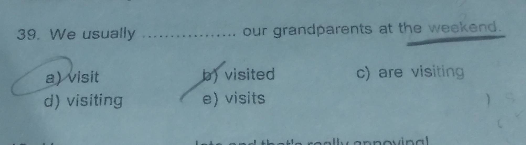 We usually _our grandparents at the weekend.
a) visit b)visited c) are visiting
d) visiting e) visits