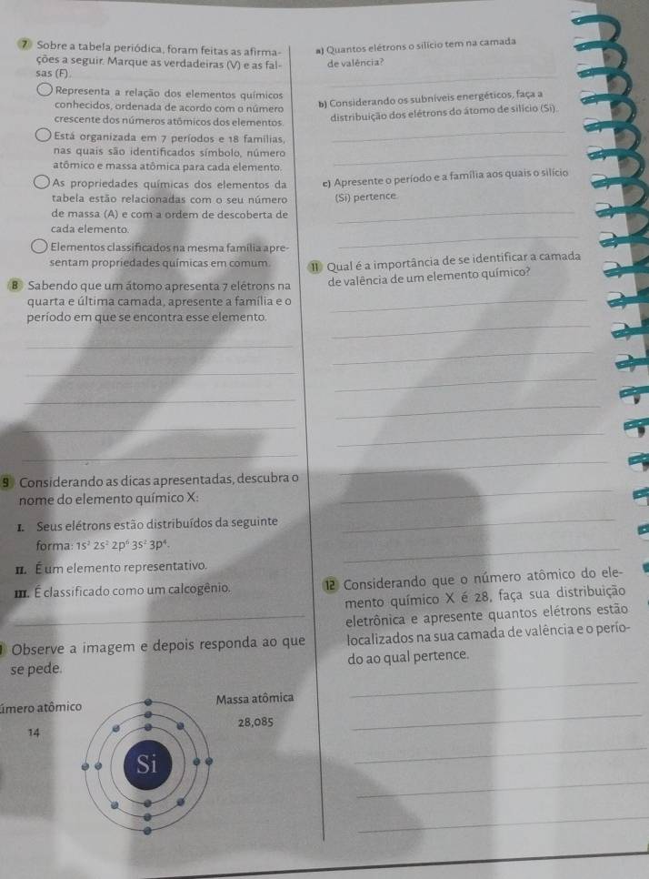 Sobre a tabela periódica, foram feitas as afirma #) Quantos elétrons o silício tem na camada
_
ções a seguir. Marque as verdadeiras (V) e as fal-
sas (F) de valência?
Representa a relação dos elementos químicos
conhecidos, ordenada de acordo com o número
b) Considerando os subniveis energéticos, faça a
crescente dos números atômicos dos elementos.
distribuição dos elétrons do átomo de silício (Si)
Está organizada em 7 períodos e 18 famílias,
_
nas quais são identificados símbolo, número_
atômico e massa atômica para cada elemento
As propriedades químicas dos elementos da e) Apresente o período e a família aos quais o silício
tabela estão relacionadas com o seu número (Si) pertence.
de massa (A) e com a ordem de descoberta de
cada elemento.
_
Elementos classificados na mesma família apre-
_
sentam propriedades químicas em comum. I Qual é a importância de se identificar a camada
B Sabendo que um átomo apresenta 7 elétrons na de valência de um elemento químico?
quarta e última camada, apresente a família e o
_
período em que se encontra esse elemento.
_
_
_
_
_
_
_
_
_
_
_
9 Considerando as dicas apresentadas, descubra o
_
nome do elemento químico X:
I  Seus elétrons estão distribuídos da seguinte
_
forma: 1s^22s^22p^63s^23p^4.
É É um elemento representativo.
_
. É classificado como um calcogênio.  2 Considerando que o número atômico do ele-
mento químico X é 28, faça sua distribuição
_eletrônica e apresente quantos elétrons estão
Observe a imagem e depois responda ao que localizados na sua camada de valência e o perío-
_
se pede. do ao qual pertence.
úmero atômicassa atômica
28,085
14
_
_
_
_