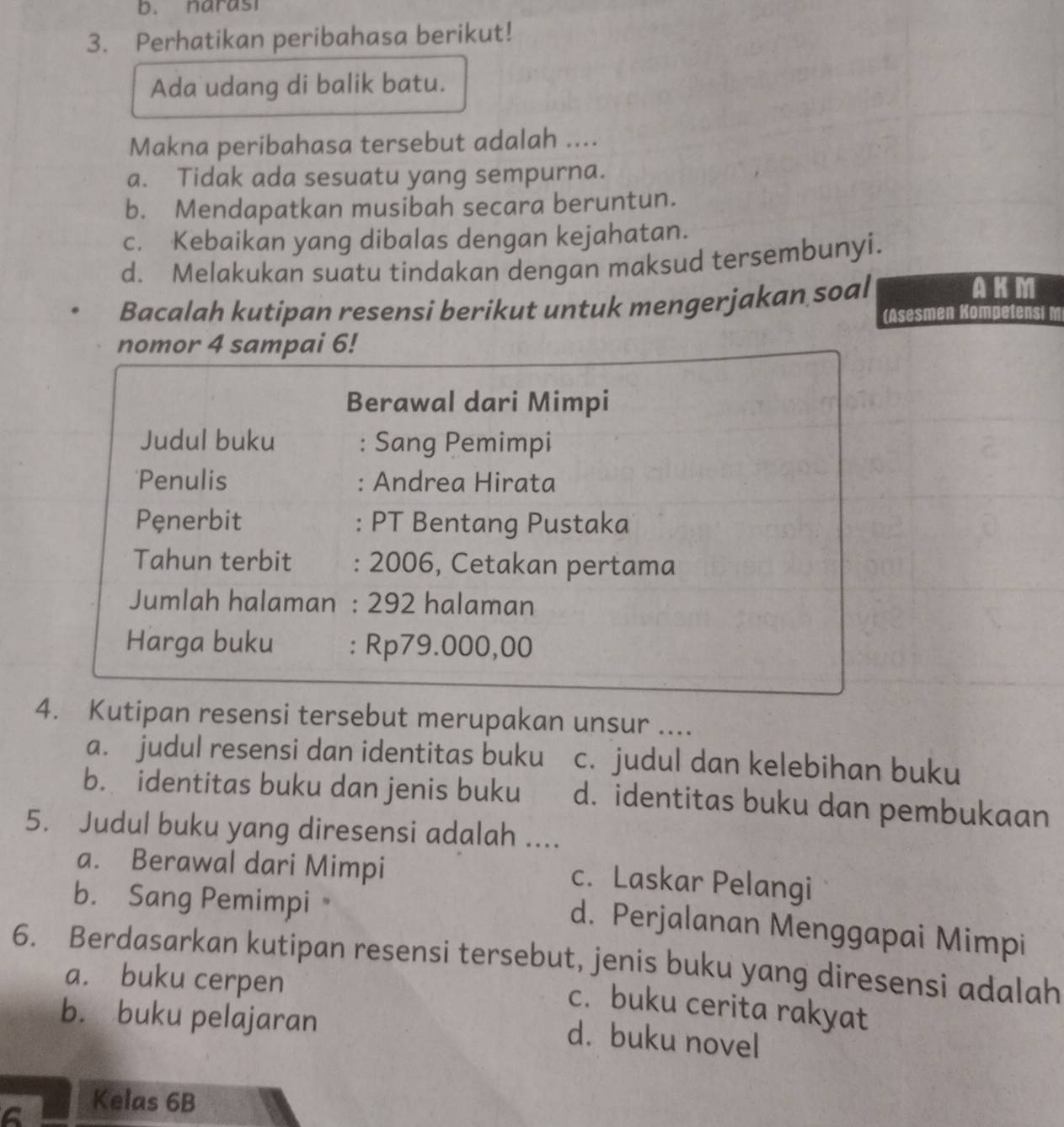 narasi
3. Perhatikan peribahasa berikut!
Ada udang di balik batu.
Makna peribahasa tersebut adalah ....
a. Tidak ada sesuatu yang sempurna.
b. Mendapatkan musibah secara beruntun.
c. Kebaikan yang dibalas dengan kejahatan.
d. Melakukan suatu tindakan dengan maksud tersembunyi.
Bacalah kutipan resensi berikut untuk mengerjakan soal
AKM
(Asesmen Kompetensi 
nomor 4 sampai 6!
Berawal dari Mimpi
Judul buku : Sang Pemimpi
'Penulis : Andrea Hirata
Pęnerbit : PT Bentang Pustaka
Tahun terbit : 2006, Cetakan pertama
Jumlah halaman : 292 halaman
Harga buku : Rp79.000,00
4. Kutipan resensi tersebut merupakan unsur ....
a. judul resensi dan identitas buku c. judul dan kelebihan buku
b. identitas buku dan jenis buku d. identitas buku dan pembukaan
5. Judul buku yang diresensi adalah ....
a. Berawal dari Mimpi
c. Laskar Pelangi
b. Sang Pemimpi
d. Perjalanan Menggapai Mimpi
6. Berdasarkan kutipan resensi tersebut, jenis buku yang diresensi adalah
a. buku cerpen
c. buku cerita rakyat
b. buku pelajaran
d. buku novel
Kelas 6B