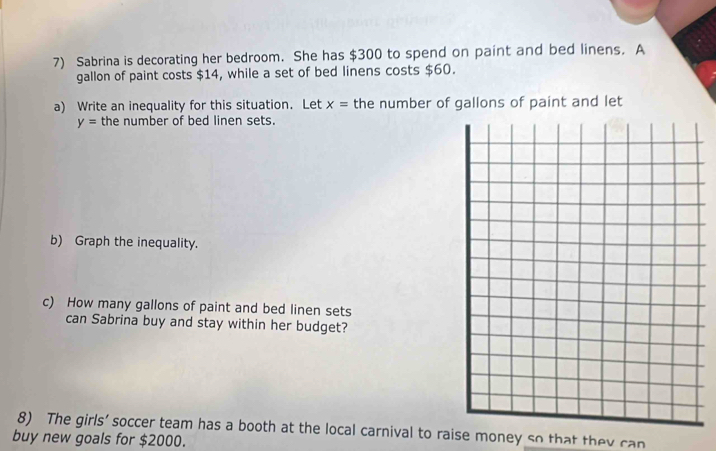 Sabrina is decorating her bedroom. She has $300 to spend on paint and bed linens. A 
gallon of paint costs $14, while a set of bed linens costs $60. 
a) Write an inequality for this situation. Let x= the number of gallons of paint and let
y= the number of bed linen sets. 
b) Graph the inequality. 
c) How many gallons of paint and bed linen sets 
can Sabrina buy and stay within her budget? 
8) The girls’ soccer team has a booth at the local carnival to raise money so that they can 
buy new goals for $2000.